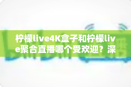 柠檬live4K盒子和柠檬live聚合直播哪个受欢迎？深度对比分析与选购指南全面解读