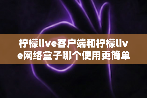 柠檬live客户端和柠檬live网络盒子哪个使用更简单？新手必看的全方位使用难度对比与选择指南