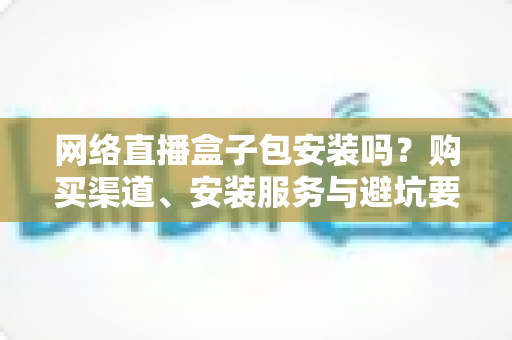 网络直播盒子包安装吗？购买渠道、安装服务与避坑要点全解析