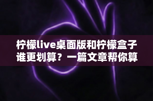 柠檬live桌面版和柠檬盒子谁更划算？一篇文章帮你算清成本账，选对产品不花冤枉钱