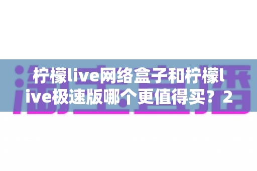 柠檬live网络盒子和柠檬live极速版哪个更值得买?2025年最全选购对比指南 柠檬live网络盒子和柠檬live极速版哪个更值得买?2025年最全选购对比指南