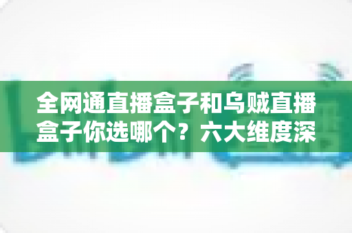 全网通直播盒子和乌贼直播盒子你选哪个？六大维度深度对比，帮你一次选对不踩坑