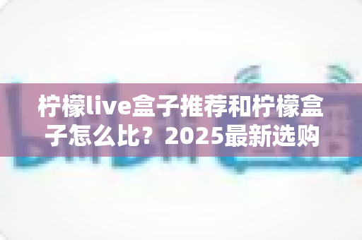 柠檬live盒子推荐和柠檬盒子怎么比？2025最新选购攻略与全维度对比指南