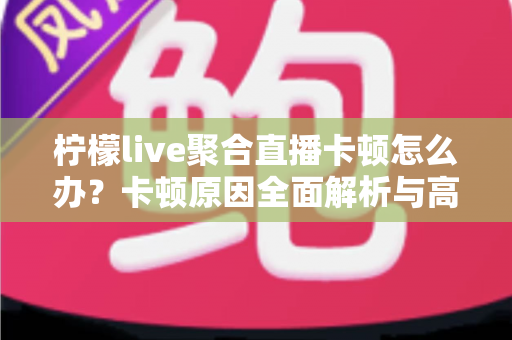 柠檬live聚合直播卡顿怎么办？卡顿原因全面解析与高效解决方法指南