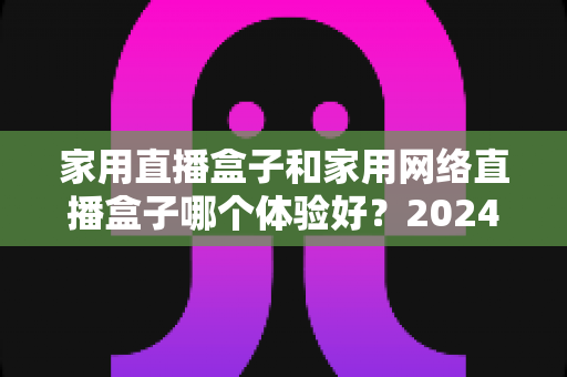 家用直播盒子和家用网络直播盒子哪个体验好?2024年家庭选购全攻略与深度对比评测 家用直播盒子和家用网络直播盒子哪个体验好?2024年家庭选购全攻略与深度对比评测