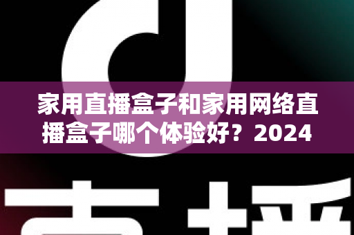 家用直播盒子和家用网络直播盒子哪个体验好？2024年家庭选购全攻略与深度对比评测