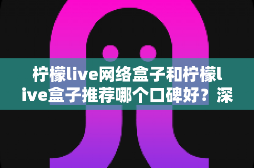 柠檬live网络盒子和柠檬live盒子推荐哪个口碑好?深度对比评测帮你选对不踩坑 柠檬live网络盒子和柠檬live盒子推荐哪个口碑好?深度对比评测帮你选对不踩坑