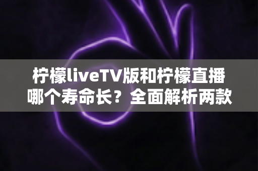 柠檬liveTV版和柠檬直播哪个寿命长？全面解析两款应用的持久度差异与选择指南