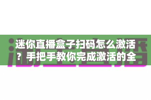 迷你直播盒子扫码怎么激活?手把手教你完成激活的全流程攻略 迷你直播盒子扫码怎么激活?手把手教你完成激活的全流程攻略