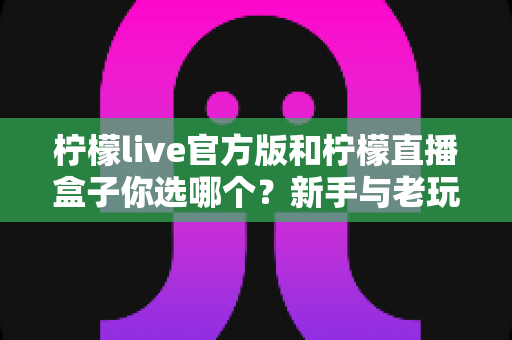 柠檬live官方版和柠檬直播盒子你选哪个?新手与老玩家都该看的深度对比指南 柠檬live官方版和柠檬直播盒子你选哪个?新手与老玩家都该看的深度对比指南