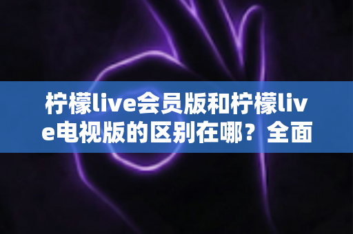 柠檬live会员版和柠檬live电视版的区别在哪？全面解析两大版本的核心差异与选择指南
