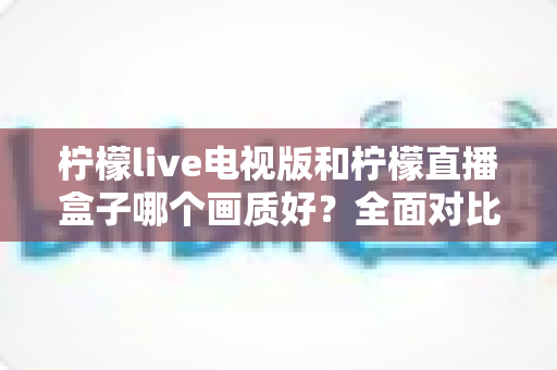 柠檬live电视版和柠檬直播盒子哪个画质好?全面对比解析助你选出高清观影方案 柠檬live电视版和柠檬直播盒子哪个画质好?全面对比解析助你选出高清观影方案