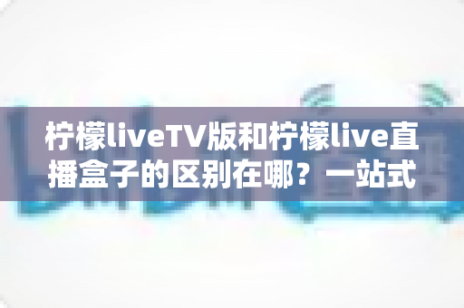 柠檬liveTV版和柠檬live直播盒子的区别在哪？一站式深度对比解析，帮你选对直播观看方案