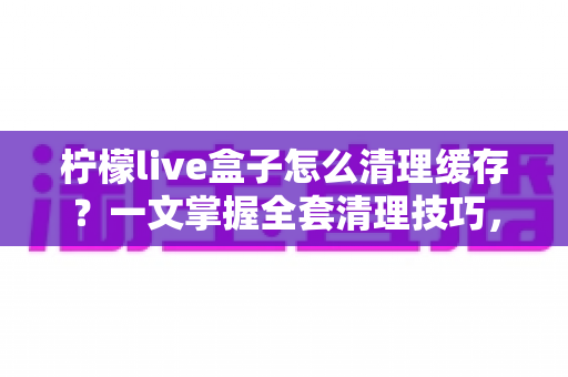 柠檬live盒子怎么清理缓存？一文掌握全套清理技巧，让盒子流畅如新