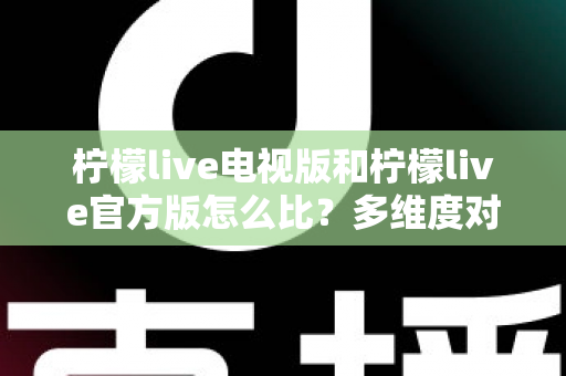 柠檬live电视版和柠檬live官方版怎么比？多维度对比分析与选择指南