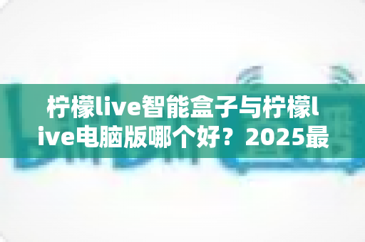 柠檬live智能盒子与柠檬live电脑版哪个好？2025最全对比评测与选购指南帮你一次搞懂