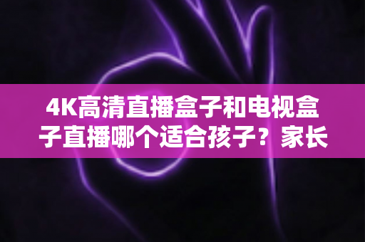 4K高清直播盒子和电视盒子直播哪个适合孩子？家长必读的选购与使用指南