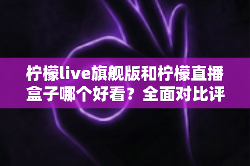 柠檬live旗舰版和柠檬直播盒子哪个好看?全面对比评测与选择指南 柠檬live旗舰版和柠檬直播盒子哪个好看?全面对比评测与选择指南