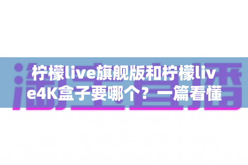 柠檬live旗舰版和柠檬live4K盒子要哪个？一篇看懂两款盒子的区别与选购指南