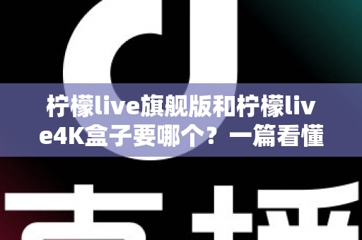 柠檬live旗舰版和柠檬live4K盒子要哪个？一篇看懂两款盒子的区别与选购指南
