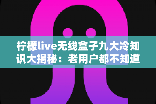 柠檬live无线盒子九大冷知识大揭秘:老用户都不知道的隐藏功能与实用技巧全解析 柠檬live无线盒子九大冷知识大揭秘:老用户都不知道的隐藏功能与实用技巧全解析