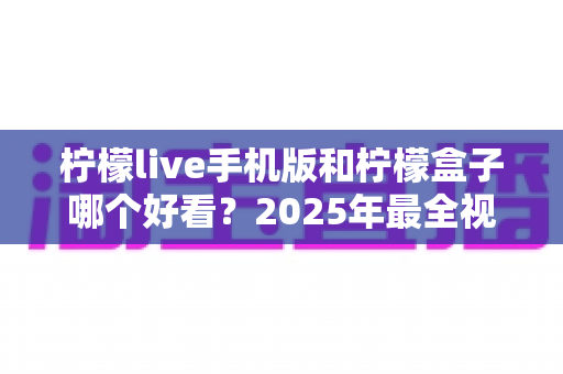 柠檬live手机版和柠檬盒子哪个好看?2025年最全视觉与体验对比指南 柠檬live手机版和柠檬盒子哪个好看?2025年最全视觉与体验对比指南