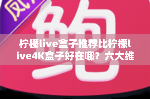 柠檬live盒子推荐比柠檬live4K盒子好在哪?六大维度深度对比,帮你一次选对电视盒子 柠檬live盒子推荐比柠檬live4K盒子好在哪?六大维度深度对比,帮你一次选对电视盒子