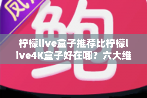 柠檬live盒子推荐比柠檬live4K盒子好在哪？六大维度深度对比，帮你一次选对电视盒子