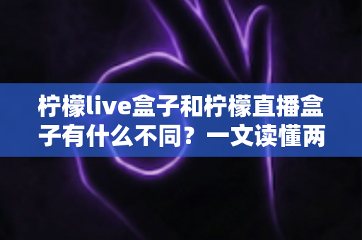 柠檬live盒子和柠檬直播盒子有什么不同?一文读懂两大热门直播盒子的核心区别与选购指南 柠檬live盒子和柠檬直播盒子有什么不同?一文读懂两大热门直播盒子的核心区别与选购指南