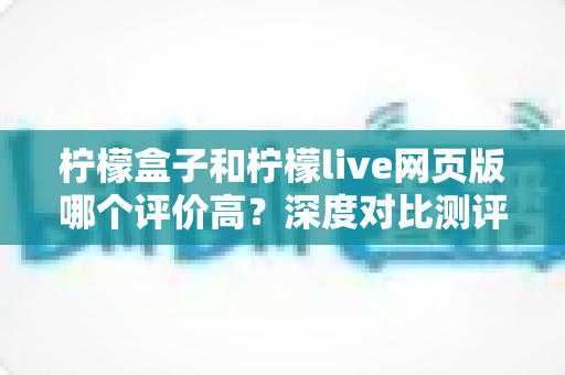 柠檬盒子和柠檬live网页版哪个评价高？深度对比测评与真实口碑全面解析