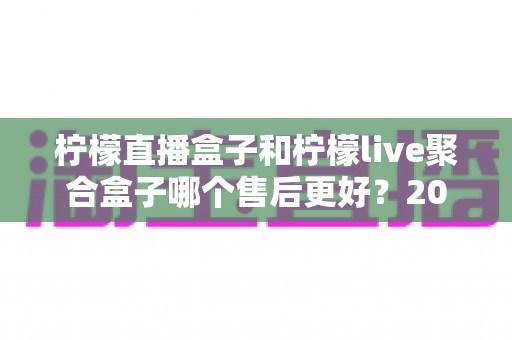 柠檬直播盒子和柠檬live聚合盒子哪个售后更好？2025最新售后对比全解析，看完再买不吃亏！
