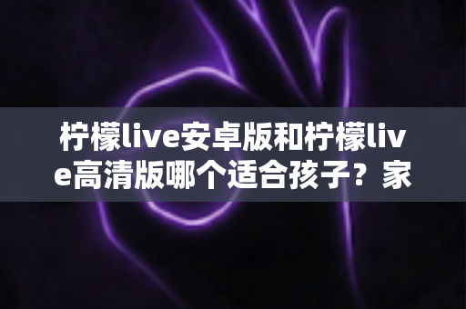 柠檬live安卓版和柠檬live高清版哪个适合孩子?家长选版完全指南 柠檬live安卓版和柠檬live高清版哪个适合孩子?家长选版完全指南