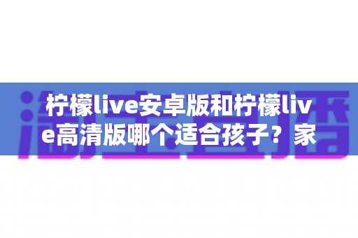 柠檬live安卓版和柠檬live高清版哪个适合孩子?家长选版完全指南 柠檬live安卓版和柠檬live高清版哪个适合孩子?家长选版完全指南