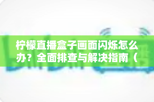 柠檬直播盒子画面闪烁怎么办?全面排查与解决指南(2025最新版) 柠檬直播盒子画面闪烁怎么办?全面排查与解决指南(2025最新版)