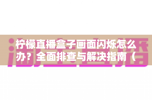 柠檬直播盒子画面闪烁怎么办？全面排查与解决指南（2025最新版）