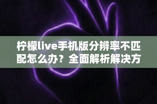 柠檬live手机版分辨率不匹配怎么办？全面解析解决方法与实用技巧指南