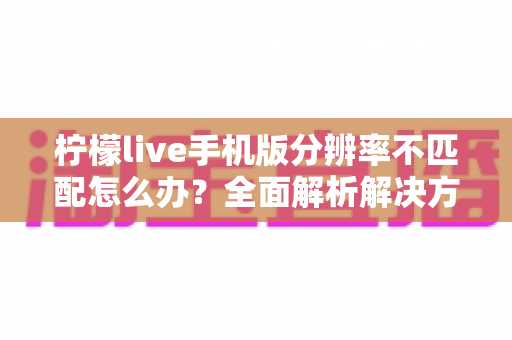 柠檬live手机版分辨率不匹配怎么办？全面解析解决方法与实用技巧指南
