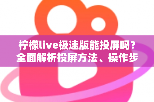 柠檬live极速版能投屏吗?全面解析投屏方法、操作步骤与常见问题 柠檬live极速版能投屏吗?全面解析投屏方法、操作步骤与常见问题