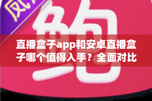 直播盒子app和安卓直播盒子哪个值得入手？全面对比解析，助你选出最适合自己的观影方案