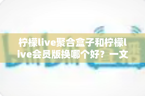 柠檬live聚合盒子和柠檬live会员版换哪个好？一文读懂两者差异与选购建议