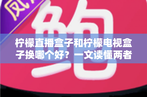柠檬直播盒子和柠檬电视盒子换哪个好?一文读懂两者的区别与选购建议 柠檬直播盒子和柠檬电视盒子换哪个好?一文读懂两者的区别与选购建议