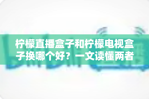柠檬直播盒子和柠檬电视盒子换哪个好?一文读懂两者的区别与选购建议 柠檬直播盒子和柠檬电视盒子换哪个好?一文读懂两者的区别与选购建议
