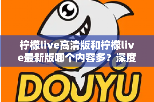 柠檬live高清版和柠檬live最新版哪个内容多?深度对比解析帮你选对版本 柠檬live高清版和柠檬live最新版哪个内容多?深度对比解析帮你选对版本