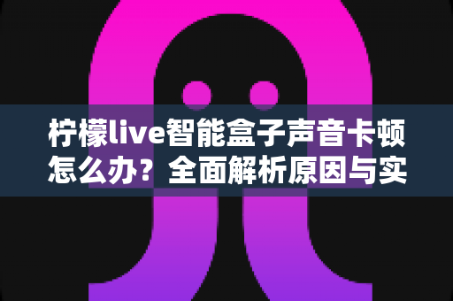 柠檬live智能盒子声音卡顿怎么办?全面解析原因与实用解决方案,让观影体验重回流畅 柠檬live智能盒子声音卡顿怎么办?全面解析原因与实用解决方案,让观影体验重回流畅
