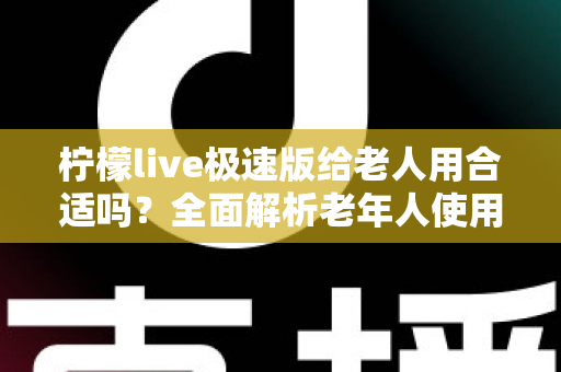 柠檬live极速版给老人用合适吗？全面解析老年人使用直播软件的优势、风险与安全指南
