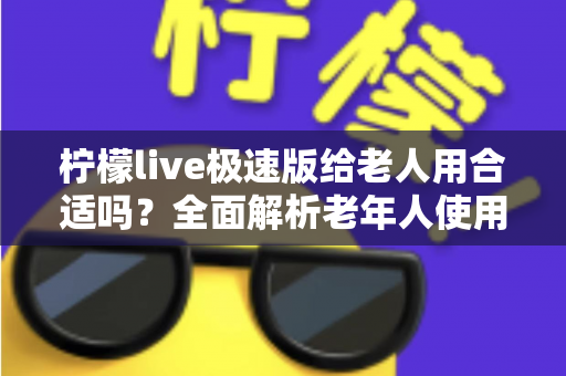 柠檬live极速版给老人用合适吗？全面解析老年人使用直播软件的优势、风险与安全指南