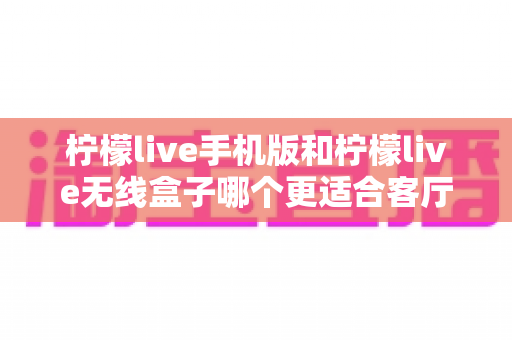 柠檬live手机版和柠檬live无线盒子哪个更适合客厅？一站式对比解析助你打造理想家庭观影体验