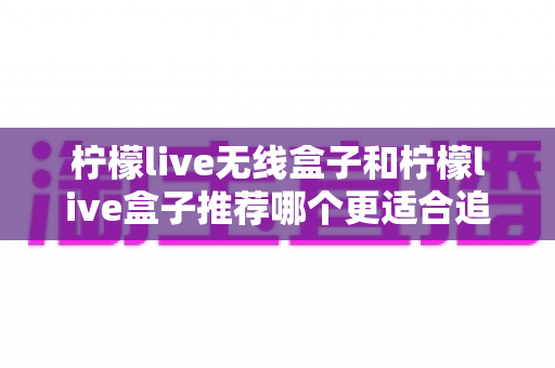 柠檬live无线盒子和柠檬live盒子推荐哪个更适合追剧?深度对比帮你选出追剧神器 柠檬live无线盒子和柠檬live盒子推荐哪个更适合追剧?深度对比帮你选出追剧神器