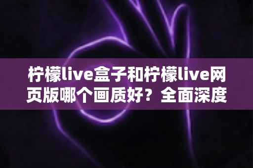 柠檬live盒子和柠檬live网页版哪个画质好？全面深度对比解析，帮你选出最清晰的观影方案