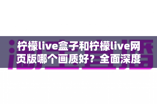 柠檬live盒子和柠檬live网页版哪个画质好？全面深度对比解析，帮你选出最清晰的观影方案